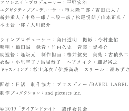 アソシエイトプロデューサー：平野宏治 　エグゼクティブプロデューサー:市丸隆二郎/吉田正大/新井重人/中島一郎/三股一彦/松尾悦郎/山本正典/ 本田晋一郎/大川俊介　<br>ラインプロデューサー：角田道明　撮影：今村圭佑　照明：織田誠　録音：竹内久史　音楽：堤裕介　助監督：逢坂元　制作担当：櫻井紘史　美術：古積弘二　<br>衣装：小里幸子/馬場恭子　ヘアメイク：細野裕之　キャスティング：杉山麻衣/伊藤尚哉　スチール：轟あずさ　配給：日活　制作協力：プラスディー/BABEL LABEL　制作プロダクション：and pictures inc.　©2019「デイアンドナイト」製作委員会