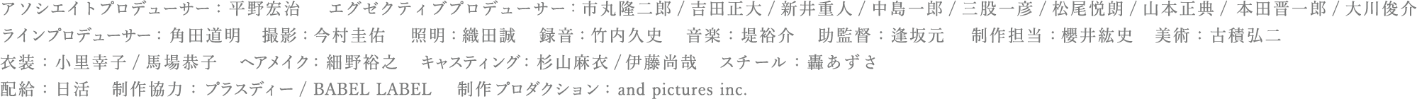 アソシエイトプロデューサー：平野宏治 　エグゼクティブプロデューサー:市丸隆二郎/吉田正大/新井重人/中島一郎/三股一彦/松尾悦郎/山本正典/ 本田晋一郎/大川俊介　<br>ラインプロデューサー：角田道明　撮影：今村圭佑　照明：織田誠　録音：竹内久史　音楽：堤裕介　助監督：逢坂元　制作担当：櫻井紘史　美術：古積弘二　<br>衣装：小里幸子/馬場恭子　ヘアメイク：細野裕之　キャスティング：杉山麻衣/伊藤尚哉　スチール：轟あずさ　配給：日活　制作協力：プラスディー/BABEL LABEL　制作プロダクション：and pictures inc.